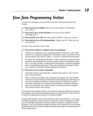 Chapter 1: Getting Started      19
Your Java Programming Toolset
     To write Java programs, you need the tools described previously in this
     chapter:

         You need a Java compiler. (See the section entitled, “Translating
         your code.”)
         You need a Java virtual machine. (See the section entitled,
         “Running code.”)
         You need the Java API. (See the section entitled, “Code you can use.”)
         You need the Java API documentation. (Again, see the “Code you can
         use” section.)

     You also need some less exotic tools:

         You need an editor to compose your Java programs.
         Listing 1-1 contains part of a computer program. When you come right
         down to it, a computer program is a big bunch of text. So to write a com-
         puter program, you need an editor — a tool for creating text documents.
         An editor is a lot like Microsoft Word, or like any other word processing
         program. The big difference is that an editor adds no formatting to your
         text — no bold, no italic, no distinctions among fonts. Computer programs
         have no formatting whatsoever. They have nothing except plain old let-
         ters, numbers, and other familiar keyboard characters.
         You need a way to issue commands.
         You need a way to say things like “compile this program” and “run the
         Java virtual machine.”
         Every computer provides ways of issuing commands. (You can double-
         click icons or type verbose commands in a Run dialog box.) But when you
         use your computer’s facilities, you jump from one window to another.
         You open one window to read Java documentation, another window to
         edit a Java program, and a third window to start up the Java compiler.
         The process can be very tedious.

     In the best of all possible worlds, you do all your program editing, documenta-
     tion reading, and command issuing through one nice interface. This interface
     is called an integrated development environment (IDE).

     A typical IDE divides your screen’s work area into several panes — one pane
     for editing programs, another pane for listing the names of programs, a third
     pane for issuing commands, and other panes to help you compose and test
     programs. You can arrange the panes for quick access. Better yet, if you change
     the information in one pane, the IDE automatically updates the information in
     all the other panes.
 