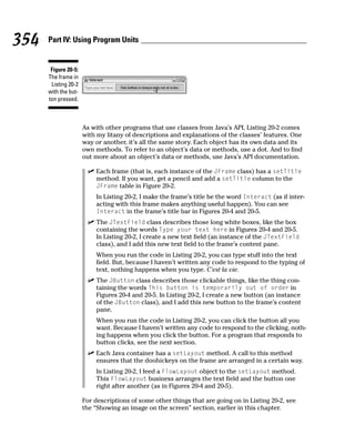 354   Part IV: Using Program Units


       Figure 20-5:
      The frame in
       Listing 20-2
      with the but-
      ton pressed.



                      As with other programs that use classes from Java’s API, Listing 20-2 comes
                      with my litany of descriptions and explanations of the classes’ features. One
                      way or another, it’s all the same story. Each object has its own data and its
                      own methods. To refer to an object’s data or methods, use a dot. And to find
                      out more about an object’s data or methods, use Java’s API documentation.

                          Each frame (that is, each instance of the JFrame class) has a setTitle
                          method. If you want, get a pencil and add a setTitle column to the
                          JFrame table in Figure 20-2.
                          In Listing 20-2, I make the frame’s title be the word Interact (as if inter-
                          acting with this frame makes anything useful happen). You can see
                          Interact in the frame’s title bar in Figures 20-4 and 20-5.
                          The JTextField class describes those long white boxes, like the box
                          containing the words Type your text here in Figures 20-4 and 20-5.
                          In Listing 20-2, I create a new text field (an instance of the JTextField
                          class), and I add this new text field to the frame’s content pane.
                          When you run the code in Listing 20-2, you can type stuff into the text
                          field. But, because I haven’t written any code to respond to the typing of
                          text, nothing happens when you type. C’est la vie.
                          The JButton class describes those clickable things, like the thing con-
                          taining the words This button is temporarily out of order in
                          Figures 20-4 and 20-5. In Listing 20-2, I create a new button (an instance
                          of the JButton class), and I add this new button to the frame’s content
                          pane.
                          When you run the code in Listing 20-2, you can click the button all you
                          want. Because I haven’t written any code to respond to the clicking, noth-
                          ing happens when you click the button. For a program that responds to
                          button clicks, see the next section.
                          Each Java container has a setLayout method. A call to this method
                          ensures that the doohickeys on the frame are arranged in a certain way.
                          In Listing 20-2, I feed a FlowLayout object to the setLayout method.
                          This FlowLayout business arranges the text field and the button one
                          right after another (as in Figures 20-4 and 20-5).

                      For descriptions of some other things that are going on in Listing 20-2, see
                      the “Showing an image on the screen” section, earlier in this chapter.
 