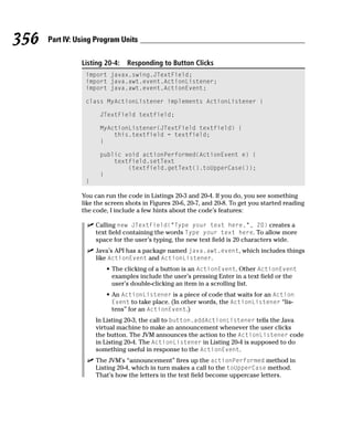 356   Part IV: Using Program Units

                Listing 20-4:   Responding to Button Clicks
                 import javax.swing.JTextField;
                 import java.awt.event.ActionListener;
                 import java.awt.event.ActionEvent;

                 class MyActionListener implements ActionListener {

                      JTextField textfield;

                      MyActionListener(JTextField textfield) {
                          this.textfield = textfield;
                      }

                      public void actionPerformed(ActionEvent e) {
                          textfield.setText
                              (textfield.getText().toUpperCase());
                      }
                 }

                You can run the code in Listings 20-3 and 20-4. If you do, you see something
                like the screen shots in Figures 20-6, 20-7, and 20-8. To get you started reading
                the code, I include a few hints about the code’s features:

                     Calling new JTextField(“Type your text here.”, 20) creates a
                     text field containing the words Type your text here. To allow more
                     space for the user’s typing, the new text field is 20 characters wide.
                     Java’s API has a package named java.awt.event, which includes things
                     like ActionEvent and ActionListener.
                        • The clicking of a button is an ActionEvent. Other ActionEvent
                          examples include the user’s pressing Enter in a text field or the
                          user’s double-clicking an item in a scrolling list.
                        • An ActionListener is a piece of code that waits for an Action
                          Event to take place. (In other words, the ActionListener “lis-
                          tens” for an ActionEvent.)
                     In Listing 20-3, the call to button.addActionListener tells the Java
                     virtual machine to make an announcement whenever the user clicks
                     the button. The JVM announces the action to the ActionListener code
                     in Listing 20-4. The ActionListener in Listing 20-4 is supposed to do
                     something useful in response to the ActionEvent.
                     The JVM’s “announcement” fires up the actionPerformed method in
                     Listing 20-4, which in turn makes a call to the toUpperCase method.
                     That’s how the letters in the text field become uppercase letters.
 