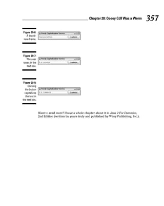 Chapter 20: Oooey GUI Was a Worm          357
Figure 20-6:
   A brand-
new frame.




Figure 20-7:
   The user
types in the
   text box.




 Figure 20-8:
     Clicking
   the button
  capitalizes
   the text in
the text box.



                 Want to read more? I have a whole chapter about it in Java 2 For Dummies,
                 2nd Edition (written by yours truly and published by Wiley Publishing, Inc.).
 