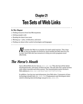 Chapter 21

               Ten Sets of Web Links
In This Chapter
  Finding resources from Sun Microsystems
  Getting sample code
  Reading the latest Java news
  Moving up — jobs, certification, and more
  Finding out about other useful technologies and languages




           N      o wonder the Web is so popular: It’s both useful and fun. This chap-
                  ter has ten bundles of resources. Each bundle has Web sites for you
           to visit. Each Web site has resources to help you write programs more
           effectively.




The Horse’s Mouth
           Sun’s official Web site for Java is java.sun.com. This site has all the latest
           development kits, and many of them are free. The site also has a great section
           with online tutorials and mini-courses. The tutorial/mini-course section’s
           Web address is java.sun.com/developer/onlineTraining.

           In addition, Sun has two special-purpose Java Web sites. Consumers of Java
           technology should visit www.java.com. Programmers and developers inter-
           ested in sharing Java technology can go to www.java.net.
 