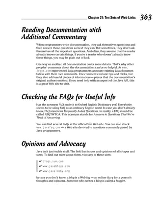 Chapter 21: Ten Sets of Web Links         363
Reading Documentation with
Additional Commentary
     When programmers write documentation, they ask themselves questions and
     then answer those questions as best they can. But sometimes, they don’t ask
     themselves all the important questions. And often, they assume that the reader
     already knows certain things. If you’re a reader who doesn’t already know
     these things, you may be plain out of luck.

     One way or another, all documentation omits some details. That’s why other
     peoples’ comments about the documentation can be so helpful. At www.
     jdocs.com experienced Java programmers annotate existing Java documen-
     tation with their own comments. The comments include tips and tricks, but
     they also add useful pieces of information — pieces that the documentation’s
     original authors omitted. If you need help with an aspect of the Java API, this
     is a great Web site to visit.




Checking the FAQs for Useful Info
     Has the acronym FAQ made it to Oxford English Dictionary yet? Everybody
     seems to be using FAQ as an ordinary English word. In case you don’t already
     know, FAQ stands for Frequently Asked Questions. In reality, a FAQ should be
     called ATQTWTOA. This acronym stands for Answers to Questions That We’re
     Tired of Answering.

     You can find several FAQs at the official Sun Web site. You can also check
     www.javafaq.com — a Web site devoted to questions commonly posed by
     Java programmers.




Opinions and Advocacy
     Java isn’t just techie stuff. The field has issues and opinions of all shapes and
     sizes. To find out more about them, visit any of these sites:

          blogs.sun.com
          www.javablogs.com
          www.javalobby.org

     In case you don’t know, a blog is a Web log — an online diary for a person’s
     thoughts and opinions. Someone who writes a blog is called a blogger.
 
