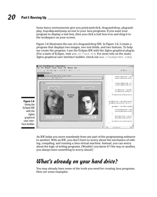 20   Part I: Revving Up

                     Some fancy environments give you point-and-click, drag-and-drop, plug-and-
                     play, hop-skip-and-jump access to your Java programs. If you want your
                     program to display a text box, then you click a text box icon and drag it to
                     the workspace on your screen.

                     Figure 1-6 illustrates the use of a drag-and-drop IDE. In Figure 1-6, I create a
                     program that displays two images, two text fields, and two buttons. To help
                     me create the program, I use the Eclipse IDE with the Jigloo graphical plug-in.
                     (For a taste of Eclipse, visit www.eclipse.org. For more info on the neato
                     Jigloo graphical user interface builder, check out www.cloudgarden.com.)




       Figure 1-6:
        Using the
      Eclipse IDE
          with the
           Jigloo
        graphical
       user inter-
     face builder.



                     An IDE helps you move seamlessly from one part of the programming endeavor
                     to another. With an IDE, you don’t have to worry about the mechanics of edit-
                     ing, compiling, and running a Java virtual machine. Instead, you can worry
                     about the logic of writing programs. (Wouldn’t you know it? One way or another,
                     you always have something to worry about!)



                     What’s already on your hard drive?
                     You may already have some of the tools you need for creating Java programs.
                     Here are some examples:
 