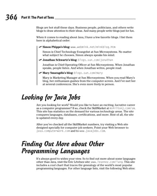 364   Part V: The Part of Tens

                 Blogs are hot stuff these days. Business people, politicians, and others write
                 blogs to draw attention to their ideas. And many people write blogs just for fun.

                 When it comes to reading about Java, I have a few favorite blogs. I list them
                 here in alphabetical order:

                      Simon Phipps’s blog: www.webmink.net/minkblog.htm
                      Simon is Chief Technology Evangelist at Sun Microsystems. No matter
                      what subject he chooses, Simon always speaks his mind.
                      Jonathan Schwartz’s blog: blogs.sun.com/jonathan
                      Jonathan is Chief Operating Officer at Sun Microsystems. When Jonathan
                      speaks, people listen. And when Jonathan writes, people read.
                      Mary Smaragdis’s blog: blogs.sun.com/mary
                      Mary is Marketing Manager at Sun Microsystems. When you read Mary’s
                      blog, her enthusiasm gushes from the computer screen. And I’ve met her
                      at several conferences. She’s even more lively in person.




      Looking for Java Jobs
                 Are you looking for work? Would you like to have an exciting, lucrative career
                 as a computer programmer? If so, check the SkillMarket at mshiltonj.com/sm.
                 This site has statistics on the demand for various technology areas. The site
                 compares languages, databases, certifications, and more. Best of all, the site
                 is updated every day.

                 After you’ve checked all the SkillMarket numbers, try visiting a Web site
                 designed specially for computer job seekers. Point your Web browser to
                 java.computerwork.com and to www.javajobs.com.




      Finding Out More about Other
      Programming Languages
                 It’s always good to widen your view. So to find out more about some languages
                 other than Java, visit the Éric Lévénez site: www.levenez.com/lang. This site
                 includes a cool chart that traces the genealogy of the world’s most popular
                 programming languages. For other language lists, visit the following Web sites:
 