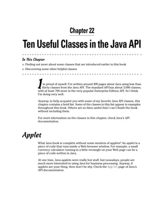 Chapter 22

Ten Useful Classes in the Java API
In This Chapter
  Finding out more about some classes that are introduced earlier in this book
  Discovering some other helpful classes




           I  ’m proud of myself. I’ve written around 400 pages about Java using less than
              thirty classes from the Java API. The standard API has about 3,000 classes,
           with at least 700 more in the very popular Enterprise Edition API. So I think
           I’m doing very well.

           Anyway, to help acquaint you with some of my favorite Java API classes, this
           chapter contains a brief list. Some of the classes in this list appear in examples
           throughout this book. Others are so darn useful that I can’t finish the book
           without including them.

           For more information on the classes in this chapter, check Java’s API
           documentation.




Applet
           What Java book is complete without some mention of applets? An applet is a
           piece of code that runs inside a Web browser window. For example, a small
           currency calculator running in a little rectangle on your Web page can be a
           piece of code written in Java.

           At one time, Java applets were really hot stuff, but nowadays, people are
           much more interested in using Java for business processing. Anyway, if
           applets are your thing, then don’t be shy. Check the Applet page of Java’s
           API documentation.
 