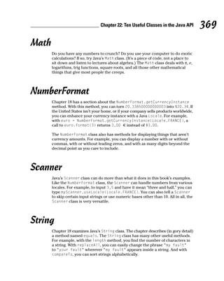 Chapter 22: Ten Useful Classes in the Java API          369
Math
       Do you have any numbers to crunch? Do you use your computer to do exotic
       calculations? If so, try Java’s Math class. (It’s a piece of code, not a place to
       sit down and listen to lectures about algebra.) The Math class deals with π, e,
       logarithms, trig functions, square roots, and all those other mathematical
       things that give most people the creeps.




NumberFormat
       Chapter 18 has a section about the NumberFormat.getCurrencyInstance
       method. With this method, you can turn 20.338500000000003 into $20.34. If
       the United States isn’t your home, or if your company sells products worldwide,
       you can enhance your currency instance with a Java Locale. For example,
       with euro = NumberFormat.getCurrencyInstance(Locale.FRANCE), a
       call to euro.format(3) returns 3,00 € instead of $3.00.

       The NumberFormat class also has methods for displaying things that aren’t
       currency amounts. For example, you can display a number with or without
       commas, with or without leading zeros, and with as many digits beyond the
       decimal point as you care to include.




Scanner
       Java’s Scanner class can do more than what it does in this book’s examples.
       Like the NumberFormat class, the Scanner can handle numbers from various
       locales. For example, to input 3,5 and have it mean “three and half,” you can
       type myScanner.useLocale(Locale.FRANCE). You can also tell a Scanner
       to skip certain input strings or use numeric bases other than 10. All in all, the
       Scanner class is very versatile.




String
       Chapter 18 examines Java’s String class. The chapter describes (in gory detail)
       a method named equals. The String class has many other useful methods.
       For example, with the length method, you find the number of characters in
       a string. With replaceAll, you can easily change the phrase “my fault”
       to “your fault” wherever “my fault” appears inside a string. And with
       compareTo, you can sort strings alphabetically.
 