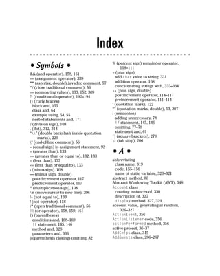 Index
                                             % (percent sign) remainder operator,
• Symbols •                                       108–111
&& (and operator), 158, 161                  + (plus sign)
+= (assignment operator), 339                  add char value to string, 331
** (asterisk, double) Javadoc comment, 57      addition operator, 108
*/ (close traditional comment), 56             concatenating strings with, 333–334
== (comparing values), 133, 152, 309         ++ (plus sign, double)
?: (conditional operator), 192–194             postincrement operator, 114–117
{} (curly braces)                              preincrement operator, 111–114
  block and, 155                             ‘ (quotation mark), 122
  class and, 64                              “” (quotation marks, double), 53, 307
  example using, 54, 55                      ; (semicolon)
  nested statements and, 171                   adding unnecessary, 78
/ (division sign), 108                         if statement, 145, 146
. (dot), 312, 314                              omitting, 77–78
“” (double backslash inside quotation        statement and, 61
     marks), 229                             [] (square brackets), 279
// (end-of-line comment), 56                 t (tab stop), 206
= (equal sign) in assignment statement, 92
> (greater than), 133
>= (greater than or equal to), 132, 133
                                             •A•
< (less than), 133                           abbreviating
<= (less than or equal to), 133               class name, 319
- (minus sign), 108                           code, 155–156
— (minus sign, double)                        name of static variable, 320–321
  postdecrement operator, 117                abstract method, 80
  predecrement operator, 117                 Abstract Windowing Toolkit (AWT), 348
* (multiplication sign), 108                 Account class
n (move cursor to new line), 206             creating instances of, 330
!= (not equal to), 133                        description of, 327
! (not operator), 158                         display method, 327, 329
/* (open traditional comment), 56            account value, generating at random,
|| (or operator), 158, 159, 161                  326–327
() (parentheses)                             ActionEvent, 356
  conditions and, 168–169                    ActionListener code, 356
  if statement, 145, 146                     actionPerformed method, 356
  method and, 328                            active project, 36–37
  parameters and, 336                        AddChips class, 315
) (parenthesis closing) omitting, 82         AddGuests class, 286–287
 