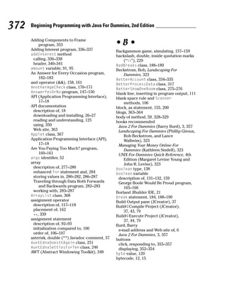 372   Beginning Programming with Java For Dummies, 2nd Edition

      Adding Components to Frame
          program, 353                            •B•
      Adding Interest program, 336–337            Backgammon game, simulating, 157–159
      addInterest method                          backslash, double, inside quotation marks
       calling, 336–338                               (“”), 229
       header, 340–341                            BadBreaks class, 188–189
      amount variable, 91, 95                     Beckstrom, Bob, Landscaping For
      An Answer for Every Occasion program,           Dummies, 323
          182–183                                 BetterAccount class, 334–335
      and operator (&&), 158, 161                 BetterProcessData class, 317
      AnotherAgeCheck class, 170–171              BetterShowOneRoom class, 275–276
      AnswerYesOrNo program, 147–150              blank line, inserting in program output, 111
      API (Application Programming Interface),    blank space rule and Scanner
          17–18                                       methods, 106
      API documentation                           block, as statement, 155, 200
       description of, 18                         blogs, 363–364
       downloading and installing, 26–27          body of method, 59, 328–329
       reading and understanding, 125             books recommended
       using, 350                                  Java 2 For Dummies (Barry Burd), 3, 357
       Web site, 363                               Landscaping For Dummies (Phillip Giroux,
      Applet class, 367                               Bob Beckstrom, and Lance
      Application Programming Interface (API),        Walheim), 323
          17–18                                    Managing Your Money Online For
      Are You Paying Too Much? program,               Dummies (Kathleen Sindell), 323
          160–161                                  UNIX For Dummies Quick Reference, 4th
      args identifier, 52                             Edition (Margaret Levine Young and
      array                                           John R. Levine), 323
       description of, 277–280                    boolean type, 138
       enhanced for statement and, 284            boolean variable
       storing values in, 280–282, 286–287         description of, 131–132, 159
       Traveling through Data Both Forwards        George Boole Would Be Proud program,
          and Backwards program, 282–283              165–166
       working with, 283–287                      Borland JBuilder IDE, 21
      ArrayList class, 368                        break statement, 184, 188–190
      assignment operator                         Build Output pane (JCreator), 37
       description of, 117–118                    Build➪Compile Project (JCreator),
       placement of, 162                              37, 43, 79
       +=, 339                                    Build➪Execute Project (JCreator),
      assignment statement                            37, 44, 79
       description of, 92–93                      Burd, Barry
       initialization compared to, 100             e-mail address and Web site of, 6
       order of, 106–107                           Java 2 For Dummies, 3, 357
      asterisk, double (**) Javadoc comment, 57   buttons
      AuntEdnaDoesItAgain class, 251               click, responding to, 355–357
      AuntEdnaSettlesForTen class, 246             displaying, 352–354
      AWT (Abstract Windowing Toolkit), 348       byte value, 120
                                                  bytecode, 12, 15
 