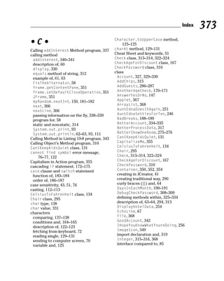 Index   373
                                              Character.toUpperCase method,
•C•                                              123–125
Calling addInterest Method program, 337       charAt method, 129–131
calling method                                Cheat Sheet and keywords, 51
 addInterest, 340–341                         Check class, 313–314, 322–324
 description of, 60                           CheckAgeForDiscount class, 167
 display, 330                                 CheckPassword class, 310
 equals method of string, 312                 class
 example of, 61, 63                            Account, 327, 329–330
 FixTheAlternator, 58                          AddChips, 315
 frame.getContentPane, 351                     AddGuests, 286–287
 frame.setDefaultCloseOperation, 351           AnotherAgeCheck, 170–171
 JFrame, 351                                   AnswerYesOrNo, 147
 myRandom.nextInt, 150, 181–182                Applet, 367
 next, 306                                     ArrayList, 368
 nextLine, 306                                 AuntEdnaDoesItAgain, 251
 passing information on the fly, 338–339       AuntEdnaSettlesForTen, 246
 program for, 58                               BadBreaks, 188–189
 static and non-static, 314                    BetterAccount, 334–335
 System.out.print, 93                          BetterProcessData, 317
 System.out.println, 62–63, 93, 111            BetterShowOneRoom, 275–276
Calling Method in Listing 19-8 program, 343    CanIKeepKidsQuiet, 131
Calling Object’s Method program, 310           CapitalizeMe, 355
CanIKeepKidsQuiet class, 131                   CelsiusToFahrenheit, 134
cannot find symbol error message,              Chair, 295
     76–77, 122                                Check, 313–314, 322–324
Capitalism in Action program, 355              CheckAgeForDiscount, 167
cascading if statement, 172–175                CheckPassword, 310
case clause and switch statement               Container, 350, 352, 354
 function of, 183–184                          creating in JCreator, 41
 order of, 186–187                             creating traditional way, 290
case sensitivity, 43, 51, 76                   curly braces ({}) and, 64
casting, 112–113                               DaysInEachMonth, 190–191
CelsiusToFahrenheit class, 134                 DebugCheckPassword, 308–309
Chair class, 295                               defining methods within, 325–334
char type, 138                                 description of, 63–64, 294, 313
char value, 331                                DisplayHotelData, 254
characters                                     EchoLine, 67
 comparing, 137–138                            File, 368
 conditions and, 164–165                       GoodAccount, 342
 description of, 122–123                       IHopeYouKnowWhatYoureDoing, 256
 fetching from keyboard, 72                    ImageIcon, 349
 reading single, 129–131                       import declaration and, 319
 sending to computer screen, 70                Integer, 315–316, 368
 variable and, 125                             interface compared to, 85
 