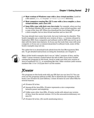 Chapter 1: Getting Started     21
     Most versions of Windows come with a Java virtual machine. Look for
     a file named java.exe in your windowssystem32 directory.
     Most computers running Mac OS X come with a Java compiler, a Java
     virtual machine, and a Java API.
     Some IDEs come with their own Java tools. For example, when you buy
     the Borland JBuilder IDE you get a compiler, a Java virtual machine, and
     a copy of the Java API. When you download the free Eclipse IDE you get
     a Java compiler, but no Java virtual machine and no Java API.

You may already have some Java tools, but your tools may be obsolete. This
book’s examples use a relatively new version of Java — a version released in
September 2004. Even computers and software sold in 2005 may not be up to
date with the latest Java features. So if you use the tools that come with your
computer, or if you use a commercial product’s software tools, some of this
book’s examples may not run.

The safest bet is to download tools afresh from the Sun Microsystems Web
site. To get detailed instructions on doing the download, see Chapter 2.

Many of this book’s examples don’t run on “older” versions of Java, and by
“older” I mean versions created before the fall of 2004. If you have trouble
running the programs in this book, check to make sure that your version of
Java is numbered 5.0, 5.1, or something like that. Older versions (with version
numbers like 1.4 or 1.4.2) just don’t cut the muster.



JCreator
The programs in this book work with any IDE that can run Java 5.0. You can
even run the programs without an IDE. But to illustrate the examples in this
book, I use JCreator LE (Lite Edition). I chose JCreator LE over other IDEs for
several reasons:

     JCreator LE is free.
     Among all the Java IDEs, JCreator represents a nice compromise
     between power and simplicity.
     Unlike some other Java IDEs, JCreator works with almost any version
     of Java, from the ancient version 1.0.2 to the new-and-revolutionary ver-
     sion 5.0.
     JCreator LE is free. (It’s worth mentioning twice.)
 