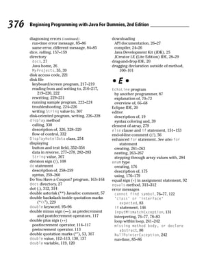 376   Beginning Programming with Java For Dummies, 2nd Edition

      diagnosing errors (continued)              downloading
       run-time error message, 85–86              API documentation, 26–27
       same error, different message, 84–85       compiler, 24–26
      dice, rolling, 157–159                      Java Development Kit (JDK), 25
      directory                                   JCreator LE (Lite Edition) IDE, 28–29
       docs, 27                                  drag-and-drop IDE, 20
       Java home, 26                             dragging declaration outside of method,
       MyProjects, 35, 39                            100–101
      disk access code, 221
      disk file
       keyboard/screen program, 217–219          •E•
       reading from and writing to, 216–217,     EchoLine program
          219–220, 222                            by another programmer, 87
       rewriting, 229–231                         explanation of, 70–72
       running sample program, 222–224            overview of, 66–68
       troubleshooting, 224–226                  Eclipse IDE, 20
       writing String value to, 307              editor
      disk-oriented program, writing, 226–228     description of, 19
      display method                              syntax coloring and, 39
       calling, 330                              element of array, 279
       description of, 326, 328–329              else clause and if statement, 151–153
       flow of control, 332                      end-of-line comment (//), 56
      DisplayHotelData class, 254                enhanced for statement. See also for
      displaying                                     statement
       button and text field, 352–354             creating, 261–263
       data in reverse, 277–278, 282–283          nesting, 263–267
       String value, 307                          stepping through array values with, 284
      division sign (/), 108                     enum type
      do statement                                creating, 176
       description of, 258–259                    description of, 175
       syntax, 259–260                            using, 176–179
      Do You Have a Coupon? program, 163–164     equal sign (=) in assignment statement, 92
      docs directory, 27                         equals method, 311–312
      dot (.), 312, 314                          error messages
      double asterisk (**) Javadoc comment, 57    cannot find symbol, 76–77, 122
      double backslash inside quotation marks     ‘class’ or ‘interface’
          (“”), 229                               expected, 83
      double keyword, 95–96                       if statement, 146
      double minus sign (—), as predecrement      InputMismatchException, 131
          and postdecrement operators, 117        interpreting, 76–77, 78–83
      double plus sign (++)                       loop within loop, 241–242
       postincrement operator, 114–117            missing method body, or declare
       preincrement operator, 113                   abstract, 80
      double quotation marks (“”), 53, 307        NullPointerException, 242
      double value, 112–113, 130, 137             run-time, 85–86
      double variable, 119, 120
 