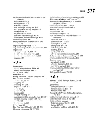 Index   377
errors, diagnosing errors. See also error    FileNotFoundException expression, 221
     messages                                File➪Open Workspace (JCreator), 35
 case sensitivity, 76                        Finding the Number of Days in a Month
 debugger and, 136                                program, 190–191
 disk file, 224–226                          findInLine method, 129–131
 first message, relying on, 81–83            FixTheAlternator method, 58
 mortgage-calculating program, 38            Fletcherism, 245
 overview of, 76                             float value, 120
 in punctuation, 77–81                       FlowLayout object, 354
 run-time error message, 85–86               for statement. See also enhanced for
 same error, different message, 84–85             statement
escape sequence, 206                           in action, 271–273
examples in book and version of Java,          conditions in, 275–277
     3, 21, 23                                 description of, 246
expecting unexpected, 74–75                    example of, 246–248
experimenting with test program, 123–125       initializing, 250–251
expression                                     nesting, 252–254
 description of, 115, 132–133                  syntax, 248–250
 FileNotFoundException, 221                    while statement compared to, 249
 new File(“rawData.txt”), 221                forks in road of decision making, 141–143
 regular, 129                                frame.getContentPane method, 351
                                             frames, window
•F•                                            creating, 348–350
                                               JFrame class and, 350–352
fall-through                                   setTitle method, 354
  break statement and, 188–190               frame.setDefaultCloseOperation
  taking advantage of, 190–192                    method, 351
false value, 130–131                         fully qualified name, 73, 319
FAQ sites, 363
Faulty Password Checker program, 308
file. See also disk file
                                             •G•
  .class, 12, 15, 79                         General Output pane (JCreator), 33–34,
  copying, 273                                    37–38
  deleting, 257–258                          generating
  input, 222–223, 273                         occupancy report, 272–277
  java file, 17                               random number, 148–149
  javac file, 13                              random word, 331
  naming, 229                                George Boole Would Be Proud program,
  output, viewing, 224                            165–166
  running code that straddles two, 293–294   getCurrencyInstance method, 317
  source, creating project with two,         getInterest method, 342–345
      179–180                                GetUserName program
  String.java, 326                            fixing problem with, 212–214
File class, 368                               listing, 207–209
File View pane (JCreator), 36–37, 224         working on problem with, 209–212
filename extensions, 34, 227, 228
 