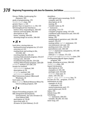 378   Beginning Programming with Java For Dummies, 2nd Edition

      Giroux, Phillip, Landscaping For          identifiers
          Dummies, 323                            with agreed upon meanings, 52–53
      goals of programming, 176                   compiler and, 86
      GoodAccount class, 342                      description of, 52
      greater than (>), 133                       naming, 86
      greater than or equal to (>=), 132, 133     variable name as, 92
      GUI (Graphical User Interface)            if statement
       button click, responding to, 355–357       cascading, 172–175
       buttons and text fields, 352–354           complete program using, 147–150
       description of, 347                        conditions with characters and, 164–165
       frame, creating, 350–352                   indenting, 150
       showing image on screen, 348–349           listing, 143
                                                  mixing logical operators and, 166–168
      •H•                                         nested, 170–172
                                                  nesting within switch statement, 191
      hard drive, storing data on                 one-statement rule and, 155
       keyboard/screen program for, 217–219       packing more into, 153–154
       overview of, 215                           parentheses and, 168–169
       reading from and writing to file,          switch statement compared to, 187–188
          219–220, 222                            syntax, 143–146
       rewriting disk file, 229–231               without else clause, 151–153
       running disk-oriented program, 216–217   IHopeYouKnowWhatYoureDoing class, 256
       testing code, 222–224                    I’m Repeating Myself Again (Again)
       troubleshooting disk file, 224–226             program, 304
       writing disk-oriented program, 226–228   image, showing on screen, 348–349
      hasNext method, 237–238, 276              ImageIcon class, 349
      header for method                         import declaration
       addInterest method, 340                    description of, 319
       description of, 59                         examples of, 155–156
       display method, 328                        packages and, 319–320
       getInterest method, 345                    Scanner class and, 73
      Hide Extensions feature (Microsoft          static, 155–156, 321
          Windows), 34                          import java.util.Scanner line, 74
      host name, 234                            In Case of a Tie... program, 173–174
      How display Method Behaves When No        indentation of code
          One’s Looking program, 329              example of, 64, 87
                                                  if statement, 150
                                                  nested statements and, 171
      •I•                                         punctuation and, 54–55
      I Know Everything program, 147            index, 279
      IDE (integrated development               infinite loop, 204
           environment). See also JCreator LE   initializing
           (Lite Edition) IDE                     for statement, 250–251
        description of, 19–20                     variable, 99–100, 161–162
        Java tools with, 21                     inner loop, 237
        JCreator LE (Lite Edition), 21–22
 