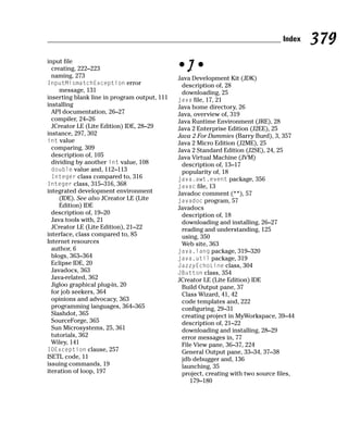 Index   379
input file
  creating, 222–223                           •J•
  naming, 273                                 Java Development Kit (JDK)
InputMismatchException error                   description of, 28
     message, 131                              downloading, 25
inserting blank line in program output, 111   java file, 17, 21
installing                                    Java home directory, 26
  API documentation, 26–27                    Java, overview of, 319
  compiler, 24–26                             Java Runtime Environment (JRE), 28
  JCreator LE (Lite Edition) IDE, 28–29       Java 2 Enterprise Edition (J2EE), 25
instance, 297, 302                            Java 2 For Dummies (Barry Burd), 3, 357
int value                                     Java 2 Micro Edition (J2ME), 25
  comparing, 309                              Java 2 Standard Edition (J2SE), 24, 25
  description of, 105                         Java Virtual Machine (JVM)
  dividing by another int value, 108           description of, 13–17
  double value and, 112–113                    popularity of, 18
  Integer class compared to, 316              java.awt.event package, 356
Integer class, 315–316, 368                   javac file, 13
integrated development environment            Javadoc comment (**), 57
     (IDE). See also JCreator LE (Lite        javadoc program, 57
     Edition) IDE                             Javadocs
  description of, 19–20                        description of, 18
  Java tools with, 21                          downloading and installing, 26–27
  JCreator LE (Lite Edition), 21–22            reading and understanding, 125
interface, class compared to, 85               using, 350
Internet resources                             Web site, 363
  author, 6                                   java.lang package, 319–320
  blogs, 363–364                              java.util package, 319
  Eclipse IDE, 20                             JazzyEchoLine class, 304
  Javadocs, 363                               JButton class, 354
  Java-related, 362                           JCreator LE (Lite Edition) IDE
  Jigloo graphical plug-in, 20                 Build Output pane, 37
  for job seekers, 364                         Class Wizard, 41, 42
  opinions and advocacy, 363                   code templates and, 222
  programming languages, 364–365               configuring, 29–31
  Slashdot, 365                                creating project in MyWorkspace, 39–44
  SourceForge, 365                             description of, 21–22
  Sun Microsystems, 25, 361                    downloading and installing, 28–29
  tutorials, 362                               error messages in, 77
  Wiley, 141                                   File View pane, 36–37, 224
IOException clause, 257                        General Output pane, 33–34, 37–38
ISETL code, 11                                 jdb debugger and, 136
issuing commands, 19                           launching, 35
iteration of loop, 197                         project, creating with two source files,
                                                  179–180
 