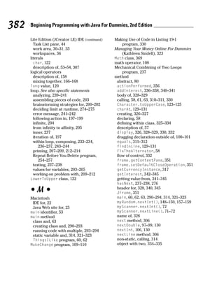 382   Beginning Programming with Java For Dummies, 2nd Edition

      Lite Edition (JCreator LE) IDE (continued)   Making Use of Code in Listing 19-1
        Task List pane, 44                             program, 330
        work area, 30–31, 35                       Managing Your Money Online For Dummies
        workspaces, 36                                 (Kathleen Sindell), 323
      literals                                     Math class, 369
        char, 122                                  math operator, 108
        description of, 53–54, 307                 Mechanical Combining of Two Loops
      logical operators                                program, 237
        description of, 158                        method
        mixing together, 166–168                    abstract, 80
      long value, 120                               actionPerformed, 356
      loop. See also specific statements            addInterest, 336–338, 340–341
        analyzing, 239–241                          body of, 328–329
        assembling pieces of code, 203              calling, 58, 61, 63, 310–311, 330
        brainstorming strategies for, 200–202       Character.toUpperCase, 123–125
        deciding limit at runtime, 274–275          charAt, 129–131
        error message, 241–242                      creating, 326–327
        following action in, 197–199                declaring, 58
        infinite, 204                               defining within class, 325–334
        from infinity to affinity, 205              description of, 57
        inner, 237                                  display, 326, 328–329, 330, 332
        iteration of, 197                           dragging declaration outside of, 100–101
        within loop, composing, 233–234,            equals, 311–312
           236–237, 243–244                         findInLine, 129–131
        priming, 207–209, 212–214                   FixTheAlternator, 58
        Repeat Before You Delete program,           flow of control, 332
           254–257                                  frame.getContentPane, 351
        testing, 237–238                            frame.setDefaultCloseOperation, 351
        values for variables, 203–205               getCurrencyInstance, 317
        working on problem with, 209–212            getInterest, 342–345
      LowerToUpper class, 122                       getting value from, 341–345
                                                    hasNext, 237–238, 276

      •M•                                           header for, 328, 340, 345
                                                    JFrame, 351
      Macintosh                                     main, 60, 62, 63, 290–294, 314, 321–323
       IDE for, 22                                  myRandom.nextInt(), 148–150, 157–159
       Java Web site for, 25                        myScanner.nextInt(), 72
      main identifier, 53                           myScanner.nextLine(), 71–72
      main method                                   name of, 328
       class and, 63                                next method, 306
       creating class and, 290–293                  nextDouble, 97–99, 130
       running code with multiple, 293–294          nextInt, 106, 130
       static variable and, 314, 321–323            nextLine method, 306
       ThingsILike program, 60, 62                  non-static, calling, 314
      MakeChange program, 109–110                   object with two, 334–335
 