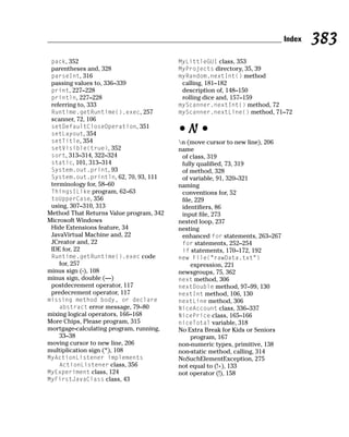 Index   383
 pack, 352                               MyLittleGUI class, 353
 parentheses and, 328                    MyProjects directory, 35, 39
 parseInt, 316                           myRandom.nextInt() method
 passing values to, 336–339               calling, 181–182
 print, 227–228                           description of, 148–150
 println, 227–228                         rolling dice and, 157–159
 referring to, 333                       myScanner.nextInt() method, 72
 Runtime.getRuntime().exec, 257          myScanner.nextLine() method, 71–72
 scanner, 72, 106
 setDefaultCloseOperation, 351
 setLayout, 354                          •N•
 setTitle, 354                           n (move cursor to new line), 206
 setVisible(true), 352                   name
 sort, 313–314, 322–324                   of class, 319
 static, 101, 313–314                     fully qualified, 73, 319
 System.out.print, 93                     of method, 328
 System.out.println, 62, 70, 93, 111      of variable, 91, 320–321
 terminology for, 58–60                  naming
 ThingsILike program, 62–63               conventions for, 52
 toUpperCase, 356                         file, 229
 using, 307–310, 313                      identifiers, 86
Method That Returns Value program, 342    input file, 273
Microsoft Windows                        nested loop, 237
 Hide Extensions feature, 34             nesting
 JavaVirtual Machine and, 22              enhanced for statements, 263–267
 JCreator and, 22                         for statements, 252–254
 IDE for, 22                              if statements, 170–172, 192
 Runtime.getRuntime().exec code          new File(“rawData.txt”)
    for, 257                                 expression, 221
minus sign (-), 108                      newsgroups, 75, 362
minus sign, double (—)                   next method, 306
 postdecrement operator, 117             nextDouble method, 97–99, 130
 predecrement operator, 117              nextInt method, 106, 130
missing method body, or declare          nextLine method, 306
   abstract error message, 79–80         NiceAccount class, 336–337
mixing logical operators, 166–168        NicePrice class, 165–166
More Chips, Please program, 315          niceTotal variable, 318
mortgage-calculating program, running,   No Extra Break for Kids or Seniors
    33–38                                    program, 167
moving cursor to new line, 206           non-numeric types, primitive, 138
multiplication sign (*), 108             non-static method, calling, 314
MyActionListener implements              NoSuchElementException, 275
   ActionListener class, 356             not equal to (!+), 133
MyExperiment class, 124                  not operator (!), 158
MyFirstJavaClass class, 43
 