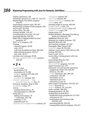 386   Beginning Programming with Java For Dummies, 2nd Edition

      regular expression, 129                    setLayout method, 354
      remainder operator (%), 108–111, 112–113   setTitle method, 354
      Repeat Before You Delete program,          setVisible(true) method, 352
          254–257                                short value, 120
      responding to button click, 355–357        showing image on screen, 348–349
      Responding to Button Clicks program, 356   ShowOccupancy class, 272
      return type, 341–345                       ShowOneRoomOccupancy class, 274
      return value, 341–345                      ShowPicture class, 348
      reusing variable, 125–127                  simple name, 319
      reversing letters in word, 127–129         Sindell, Kathleen, Managing Your Money
      rewriting disk file, 229–231                    Online For Dummies, 323
      Right Way to Display Dollar Amount         SkillMarket Web site, 364
          program, 317                           skinning cat, origins of phrase, 150
      Roll 7 or 11 program, 196                  Slashdot Web site, 365
      running                                    slot machine program, 261–267
       canned program, 33–38                     Smaragdis, Mary, blog of, 364
       code, 13–17                               SnitSoft class, 90, 321–322
       code that straddles two files, 293–294    software, open source, Web site for, 365
       disk-oriented program, 216–217            sorting, 321–324
       own code, 38–44                           source code, 12–13
      run-time error message, 85–86              source files, creating project with two,
      Runtime.getRuntime().exec method,               179–180
          256–257                                SourceForge Web site, 365
                                                 spaces in code, 87
      •S•                                        SpecialOffer program, 151–153
                                                 square brackets ([]), 279
      Scanner class                              statement. See also specific statements
       declarations, 273                           assignment, 92–93, 100, 106–107
       description of, 73, 369                     block as, 155, 200
       hasNext method, 237–238, 276                break statement, 184, 188–190
       methods, 72, 106                            compound, 144, 200
       nextBoolean method, 292                     description of, 61
      Scanner myScanner - new                      expression and, 115
         Scanner(System.in) line, 74               semicolon (;) and, 61
      Schwartz, Jonathan, blog of, 364           static import declaration, 155–156, 321
      Scoreboard class, 177                      static keyword, 51
      screen                                     static method, 101, 313–314
       sending characters to, 70                 static variable, 320–323
       showing image on, 348–349                 stopping program, 38, 205
      semicolon (;)                              storing data on hard drive
       adding unnecessary, 78                      keyboard/screen program for, 217–219
       if statement, 145, 146                      overview of, 215
       omitting, 77–78                             reading from and writing to file,
       statement and, 61                              219–220, 222
      setDefaultCloseOperation method, 351         rewriting disk file, 229–231
                                                   running disk-oriented program, 216–217
 