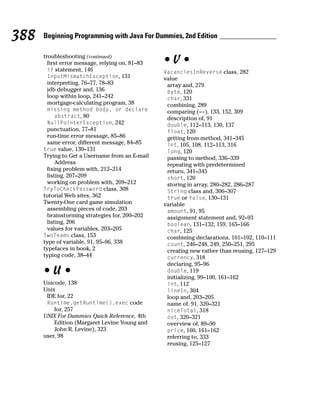 388   Beginning Programming with Java For Dummies, 2nd Edition

      troubleshooting (continued)
        first error message, relying on, 81–83   •V•
        if statement, 146                        VacanciesInReverse class, 282
        InputMismatchException, 131              value
        interpreting, 76–77, 78–83                array and, 279
        jdb debugger and, 136                     byte, 120
        loop within loop, 241–242                 char, 331
        mortgage-calculating program, 38          combining, 289
       missing method body, or declare            comparing (==), 133, 152, 309
         abstract, 80                             description of, 91
       NullPointerException, 242                  double, 112–113, 130, 137
        punctuation, 77–81                        float, 120
        run-time error message, 85–86             getting from method, 341–345
        same error, different message, 84–85      int, 105, 108, 112–113, 316
      true value, 130–131                         long, 120
      Trying to Get a Username from an E-mail     passing to method, 336–339
            Address                               repeating with predetermined
        fixing problem with, 212–214              return, 341–345
        listing, 207–209                          short, 120
        working on problem with, 209–212          storing in array, 280–282, 286–287
      TryToCheckPassword class, 308               String class and, 306–307
      tutorial Web sites, 362                     true or false, 130–131
      Twenty-One card game simulation            variable
        assembling pieces of code, 203            amount, 91, 95
        brainstorming strategies for, 200–202     assignment statement and, 92–93
        listing, 206                              boolean, 131–132, 159, 165–166
        values for variables, 203–205             char, 125
      TwoTeams class, 153                         combining declarations, 101–102, 110–111
      type of variable, 91, 95–96, 338            count, 246–248, 249, 250–251, 295
      typefaces in book, 2                        creating new rather than reusing, 127–129
      typing code, 38–44                          currency, 318
                                                  declaring, 95–96
      •U•                                         double, 119
                                                  initializing, 99–100, 161–162
      Unicode, 138                                int, 112
      Unix                                        lineIn, 304
       IDE for, 22                                loop and, 203–205
       Runtime.getRuntime().exec code             name of, 91, 320–321
          for, 257                                niceTotal, 318
      UNIX For Dummies Quick Reference, 4th       out, 320–321
          Edition (Margaret Levine Young and      overview of, 89–90
          John R. Levine), 323                    price, 160, 161–162
      user, 98                                    referring to, 333
                                                  reusing, 125–127
 