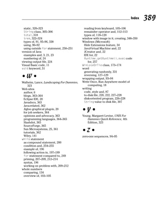Index   389
 static, 320–323                            reading from keyboard, 105–106
 String class, 305–306                      remainder operator and, 112–113
 total, 318                                 types of, 118–120
 tree, 322–324                             window with image in it, creating, 348–350
 types of, 91, 95–96, 338                  Windows (Microsoft)
 using, 90–92                               Hide Extensions feature, 34
 using outside for statement, 250–251       JavaVirtual Machine and, 22
version of Java                             JCreator and, 22
 examples and, 3, 21, 23                    IDE for, 22
 numbering of, 24                           Runtime.getRuntime().exec code
viewing output file, 224                       for, 257
Visual Basic code, 11                      WinLoseOrTie class, 173–174
void keyword, 51                           word
                                            generating randomly, 331
•W•                                         reversing, 127–129
                                           wrapping output, 93–94
Walheim, Lance, Landscaping For Dummies,   Write Once, Run Anywhere model of
    323                                        computing, 18
Web sites                                  writing
 author, 6                                  code, style and, 87
 blogs, 363–364                             to disk file, 220, 222, 227–228
 Eclipse IDE, 20                            disk-oriented program, 226–228
 Javadocs, 363                              String value to disk file, 307
 Java-related, 362
 Jigloo graphical plug-in, 20
 for job seekers, 364
                                           •Y•
 opinions and advocacy, 363                Young, Margaret Levine, UNIX For
 programming languages, 364–365               Dummies Quick Reference, 4th
 Slashdot, 365                                Edition, 323
 SourceForge, 365
 Sun Microsystems, 25, 361
 tutorials, 362                            •Z•
 Wiley, 141                                zero-one sequences, 94–95
while statement
 as compound statement, 200
 condition and, 254–255
 example of, 196
 following action in, 197–199
 for statement compared to, 249
 priming, 207–209, 212–214
 syntax, 196
 working on problem with, 209–212
whole numbers
 comparing, 134
 overview of, 103–105
 