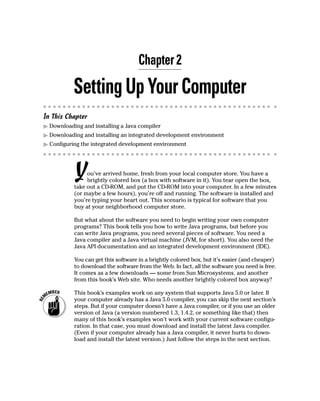 Chapter 2

           Setting Up Your Computer
In This Chapter
  Downloading and installing a Java compiler
  Downloading and installing an integrated development environment
  Configuring the integrated development environment




           Y    ou’ve arrived home, fresh from your local computer store. You have a
                brightly colored box (a box with software in it). You tear open the box,
           take out a CD-ROM, and put the CD-ROM into your computer. In a few minutes
           (or maybe a few hours), you’re off and running. The software is installed and
           you’re typing your heart out. This scenario is typical for software that you
           buy at your neighborhood computer store.

           But what about the software you need to begin writing your own computer
           programs? This book tells you how to write Java programs, but before you
           can write Java programs, you need several pieces of software. You need a
           Java compiler and a Java virtual machine (JVM, for short). You also need the
           Java API documentation and an integrated development environment (IDE).

           You can get this software in a brightly colored box, but it’s easier (and cheaper)
           to download the software from the Web. In fact, all the software you need is free.
           It comes as a few downloads — some from Sun Microsystems, and another
           from this book’s Web site. Who needs another brightly colored box anyway?

           This book’s examples work on any system that supports Java 5.0 or later. If
           your computer already has a Java 5.0 compiler, you can skip the next section’s
           steps. But if your computer doesn’t have a Java compiler, or if you use an older
           version of Java (a version numbered 1.3, 1.4.2, or something like that) then
           many of this book’s examples won’t work with your current software configu-
           ration. In that case, you must download and install the latest Java compiler.
           (Even if your computer already has a Java compiler, it never hurts to down-
           load and install the latest version.) Just follow the steps in the next section.
 
