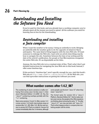 24   Part I: Revving Up


     Downloading and Installing
     the Software You Need
                  If you’ve paid for this book, and you already have a working computer, you’ve
                  already spent all the money you need to spend. All the software you need for
                  learning Java is free for the downloading.



                  Downloading and installing
                  a Java compiler
                  When I want the weather to be sunny, I bring an umbrella to work. Bringing
                  an umbrella tells the weather gods to do the opposite of whatever Barry
                  anticipates. The same kind of thing happens with the Java Web site. If I want
                  someone to redesign the Web site, I just write an article describing exactly
                  how to navigate the site. Sometime between the time of my writing and the
                  date of the article’s publication, the people at Sun Microsystems reorganize
                  the entire Web site. It’s as dependable as the tides.

                  Anyway, the Java Web site is in a constant state of flux. That’s why I don’t put
                  detailed instructions for navigating the Java Web site in this book. Instead, I
                  offer some timeless tips.

                  If this section’s “timeless tips” aren’t specific enough for you, visit this book’s
                  Web site at http://www.dummies.com/go/bpjavafd. At the Web site, you
                  can find up-to-date instructions on getting the software you need.




                        What number comes after 1.4.2_06?
       The numbering of Java’s versions is really con-          some people use the term “Java 1.5” when they
       fusing. First comes Java 1.0, then Java 1.1, then        mean “Java 5.0.”)
       Java 2 Standard Edition 1.2 (J2SE 1.2). Yes, the
                                                                The formal name for version 5.0 is “Java 2
       “Java 2” numbering overlaps partially with the
                                                                Platform, Standard Edition 5.0.” And to make mat-
       “1.x” numbering.
                                                                ters even worse, the people at Sun Microsystems
       Next come versions 1.3 and 1.4. After version 1.4.1      are thinking about removing the extra “2.” So after
       comes version 1.4.2 (with intermediate stops at          “Java 2, 5.1” you may see plain old “Java, 5.2.”
       versions like 1.4.1_02). After 1.4.2_06, the next ver-   That’s what happens when a company lets mar-
       sion is version 5.0. (That’s no misprint. Version 5.0    keting people call the shots.
       comes immediately after the 1.4 versions, although
 