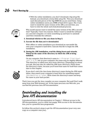 26   Part I: Revving Up

                          • With the online installation, you don’t download a big setup file.
                            Instead, you download a teeny little setup file. Then you download
                            (and discard) pieces of the big 50MB file as you need them. Using
                            online installation saves you 50MB of hard drive space. But, if you
                            want to install the same version of the JDK a second time, you
                            have to redo the whole surf/click/download process.
                    Why would anyone want to install the same version of the JDK a second
                    time? Typically, I have two reasons. Either I want to install the software
                    on a second computer, or I mess something up and have to uninstall
                    (and then reinstall) the software.
                 4. Download whichever file you chose in Step 3.
                 5. Execute the file that you’ve downloaded.
                    With offline or online installation you download an executable file
                    onto your computer’s hard drive. Execute this file to begin the JDK
                    installation.
                 6. During the JDK installation, read the dialog boxes and wizards.
                    Watch for the name of the directory in which the JDK is being
                    installed.
                    On my computer, that directory’s name is c:Program FilesJava
                    jdk1.5.0_01, but on your computer, the name may be slightly different.
                    This directory is called your Java home directory. (Depending on whom
                    you ask, this may also be called the JDK home directory.) Write down
                    the directory’s name, because you’ll need that name for stuff that comes
                    later in this chapter.
                    If you don’t catch the Java home directory’s name during the JDK instal-
                    lation, then search your computer’s hard drive for something named
                    jdksomething-or-other. Write down the directory’s name and keep
                    the name in your back pocket.

               That’s how you put the Java compiler on your computer. But wait! Don’t walk
               away from your Web browser yet. At the same java.sun.com Web site, you
               can find the precious Java API documentation.



               Downloading and installing the
               Java API documentation
               I introduced Java’s API documentation in Chapter 1. Without access to the
               API documentation, you’re a little lost puppy. With access to the documenta-
               tion, you’re a powerful Java programmer.

               So follow this section’s steps to get the API documentation (your very own
               copy on a computer near you).
 