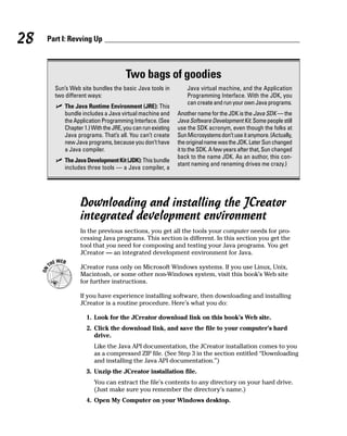 28   Part I: Revving Up



                                    Two bags of goodies
       Sun’s Web site bundles the basic Java tools in          Java virtual machine, and the Application
       two different ways:                                     Programming Interface. With the JDK, you
                                                               can create and run your own Java programs.
          The Java Runtime Environment (JRE): This
          bundle includes a Java virtual machine and       Another name for the JDK is the Java SDK — the
          the Application Programming Interface. (See      Java Software Development Kit. Some people still
          Chapter 1.) With the JRE, you can run existing   use the SDK acronym, even though the folks at
          Java programs. That’s all. You can’t create      Sun Microsystems don’t use it anymore. (Actually,
          new Java programs, because you don’t have        the original name was the JDK. Later Sun changed
          a Java compiler.                                 it to the SDK. A few years after that, Sun changed
                                                           back to the name JDK. As an author, this con-
          The Java Development Kit (JDK): This bundle
                                                           stant naming and renaming drives me crazy.)
          includes three tools — a Java compiler, a




                 Downloading and installing the JCreator
                 integrated development environment
                 In the previous sections, you get all the tools your computer needs for pro-
                 cessing Java programs. This section is different. In this section you get the
                 tool that you need for composing and testing your Java programs. You get
                 JCreator — an integrated development environment for Java.

                 JCreator runs only on Microsoft Windows systems. If you use Linux, Unix,
                 Macintosh, or some other non-Windows system, visit this book’s Web site
                 for further instructions.

                 If you have experience installing software, then downloading and installing
                 JCreator is a routine procedure. Here’s what you do:

                   1. Look for the JCreator download link on this book’s Web site.
                   2. Click the download link, and save the file to your computer’s hard
                      drive.
                      Like the Java API documentation, the JCreator installation comes to you
                      as a compressed ZIP file. (See Step 3 in the section entitled “Downloading
                      and installing the Java API documentation.”)
                   3. Unzip the JCreator installation file.
                      You can extract the file’s contents to any directory on your hard drive.
                      (Just make sure you remember the directory’s name.)
                   4. Open My Computer on your Windows desktop.
 