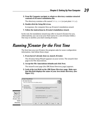 Chapter 2: Setting Up Your Computer   29
                  5. From My Computer navigate to whatever directory contains extracted
                     contents of JCreator’s installation file.
                    The directory contains a file named Setup.exe (or just plain Setup).
                  6. Double-click the Setup file’s icon.
                    In response, the computer fires up JCreator’s installation wizard.
                  7. Follow the instructions in JCreator’s installation wizard.

                In the end, the installation wizard may offer to launch JCreator for you.
                (Alternatively, you can scan your Start menu for a new JCreator folder.)
                One way or another, you start running JCreator.




Running JCreator for the First Time
                The first time you run JCreator, the program asks for some configuration
                information. Just follow these steps:

                  1. If you haven’t already done so, launch JCreator.
                    The JCreator Setup Wizard appears on your screen. The wizard’s first
                    page is for File Associations.
                  2. Accept the File Associations defaults and click Next.
                    The wizard’s next page (the JDK Home Directory page) appears.
                  3. Look at the text field on the JDK Home Directory page. Make sure
                     that this field displays the name of your Java home directory. (See
                     Figure 2-2.)




  Figure 2-2:
 Confirming
the location
of your Java
       home
   directory.
 