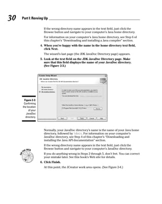 30   Part I: Revving Up

                      If the wrong directory name appears in the text field, just click the
                      Browse button and navigate to your computer’s Java home directory.
                      For information on your computer’s Java home directory, see Step 6 of
                      this chapter’s “Downloading and installing a Java compiler” section.
                    4. When you’re happy with the name in the home directory text field,
                       click Next.
                      The wizard’s last page (the JDK JavaDoc Directory page) appears.
                    5. Look at the text field on the JDK JavaDoc Directory page. Make
                       sure that this field displays the name of your JavaDoc directory.
                       (See Figure 2-3.)




      Figure 2-3:
      Confirming
     the location
          of your
        JavaDoc
       directory.



                      Normally, your JavaDoc directory’s name is the name of your Java home
                      directory, followed by docs. For information on your computer’s
                      JavaDoc directory, see Step 4 of this chapter’s “Downloading and
                      installing the Java API documentation” section.
                      If the wrong directory name appears in the text field, just click the
                      Browse button and navigate to your computer’s JavaDoc directory.
                      If you do anything wrong in Steps 2 through 5, don’t fret. You can correct
                      your mistake later. See this book’s Web site for details.
                    6. Click Finish.
                      At this point, the JCreator work area opens. (See Figure 2-4.)
 