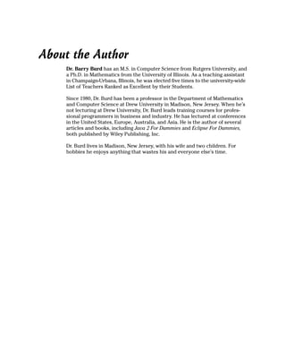 About the Author
    Dr. Barry Burd has an M.S. in Computer Science from Rutgers University, and
    a Ph.D. in Mathematics from the University of Illinois. As a teaching assistant
    in Champaign-Urbana, Illinois, he was elected five times to the university-wide
    List of Teachers Ranked as Excellent by their Students.

    Since 1980, Dr. Burd has been a professor in the Department of Mathematics
    and Computer Science at Drew University in Madison, New Jersey. When he’s
    not lecturing at Drew University, Dr. Burd leads training courses for profes-
    sional programmers in business and industry. He has lectured at conferences
    in the United States, Europe, Australia, and Asia. He is the author of several
    articles and books, including Java 2 For Dummies and Eclipse For Dummies,
    both published by Wiley Publishing, Inc.

    Dr. Burd lives in Madison, New Jersey, with his wife and two children. For
    hobbies he enjoys anything that wastes his and everyone else’s time.
 