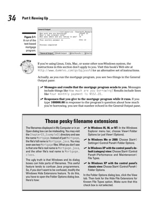 34   Part I: Revving Up




      Figure 3-1:
     A run of the
      text-based
       mortgage
        program.



                    If you’re using Linux, Unix, Mac, or some other non-Windows system, the
                    instructions in this section don’t apply to you. Visit this book’s Web site at
                    http://www.dummies.com/go/bpjavafd for an alternative set of instructions.

                    Actually, as you run the mortgage program, you see two things in the General
                    Output pane:

                        Messages and results that the mortgage program sends to you. Messages
                        include things like How much are you borrowing? Results include lines
                        like Your monthly payment is $552.20.
                        Responses that you give to the mortgage program while it runs. If you
                        type 100000.00 in response to the program’s question about how much
                        you’re borrowing, you see that number echoed in the General Output pane.




                         Those pesky filename extensions
       The filenames displayed in My Computer or in an        In Windows 95, 98, or NT: In the Windows
       Open dialog box can be misleading. You may visit       Explorer menu bar, choose View➪Folder
       the Chapter03_Example01 directory and see              Options (or just View➪Options).
       the name Mortgage. Instead of just Mortgage,
                                                              In Windows Me or 2000: Choose Start➪
       the file’s full name is Mortgage.java. You may
                                                              Settings➪Control Panel➪Folder Options.
       even see two Mortgage files. What you don’t see
       is that one file’s real name is Mortgage.java,         In Windows XP with the control panel’s de-
       and the other file’s real name is Mortgage.            fault (category) view: Choose Start➪Control
       class.                                                 Panel➪Performance and Maintenance➪
                                                              File Types.
       The ugly truth is that Windows and its dialog
       boxes can hide parts of filenames. This awful          In Windows XP with the control panel’s
       feature tends to confuse Java programmers.             classic view: Choose Start➪Control Panel➪
       So, if you don’t want to be confused, modify the       Folder Options.
       Windows Hide Extensions feature. To do this,
                                                          In the Folder Options dialog box, click the View
       you have to open the Folder Options dialog box.
                                                          tab. Then look for the Hide File Extensions for
       Here’s how:
                                                          Known File Types option. Make sure that this
                                                          check box is not selected.
 