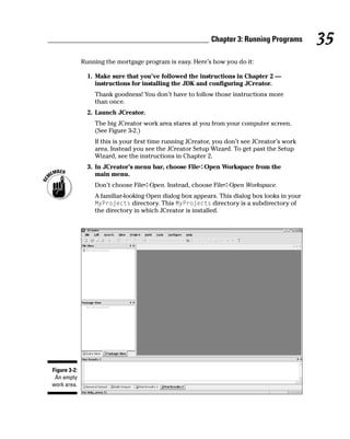 Chapter 3: Running Programs        35
              Running the mortgage program is easy. Here’s how you do it:

                1. Make sure that you’ve followed the instructions in Chapter 2 —
                   instructions for installing the JDK and configuring JCreator.
                  Thank goodness! You don’t have to follow those instructions more
                  than once.
                2. Launch JCreator.
                  The big JCreator work area stares at you from your computer screen.
                  (See Figure 3-2.)
                  If this is your first time running JCreator, you don’t see JCreator’s work
                  area. Instead you see the JCreator Setup Wizard. To get past the Setup
                  Wizard, see the instructions in Chapter 2.
                3. In JCreator’s menu bar, choose File➪Open Workspace from the
                   main menu.
                  Don’t choose File➪Open. Instead, choose File➪Open Workspace.
                  A familiar-looking Open dialog box appears. This dialog box looks in your
                  MyProjects directory. This MyProjects directory is a subdirectory of
                  the directory in which JCreator is installed.




Figure 3-2:
 An empty
work area.
 