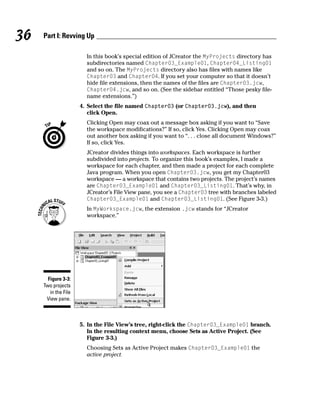 36   Part I: Revving Up

                        In this book’s special edition of JCreator the MyProjects directory has
                        subdirectories named Chapter03_Example01, Chapter04_Listing01
                        and so on. The MyProjects directory also has files with names like
                        Chapter03 and Chapter04. If you set your computer so that it doesn’t
                        hide file extensions, then the names of the files are Chapter03.jcw,
                        Chapter04.jcw, and so on. (See the sidebar entitled “Those pesky file-
                        name extensions.”)
                      4. Select the file named Chapter03 (or Chapter03.jcw), and then
                         click Open.
                        Clicking Open may coax out a message box asking if you want to “Save
                        the workspace modifications?” If so, click Yes. Clicking Open may coax
                        out another box asking if you want to “. . . close all document Windows?”
                        If so, click Yes.
                        JCreator divides things into workspaces. Each workspace is further
                        subdivided into projects. To organize this book’s examples, I made a
                        workspace for each chapter, and then made a project for each complete
                        Java program. When you open Chapter03.jcw, you get my Chapter03
                        workspace — a workspace that contains two projects. The project’s names
                        are Chapter03_Example01 and Chapter03_Listing01. That’s why, in
                        JCreator’s File View pane, you see a Chapter03 tree with branches labeled
                        Chapter03_Example01 and Chapter03_Listing01. (See Figure 3-3.)
                        In MyWorkspace.jcw, the extension .jcw stands for “JCreator
                        workspace.”




       Figure 3-3:
     Two projects
        in the File
      View pane.



                      5. In the File View’s tree, right-click the Chapter03_Example01 branch.
                         In the resulting context menu, choose Sets as Active Project. (See
                         Figure 3-3.)
                        Choosing Sets as Active Project makes Chapter03_Example01 the
                        active project.
 