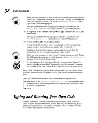 38   Part I: Revving Up

                    When you type a number in Step 8, don’t include your country’s currency
                    symbol. (U.S. residents, don’t type a dollar sign.) Things like $100000.00
                    cause the program to crash. You see a NumberFormatException mes-
                    sage in the General Output pane.
                    After you press Enter, the Java program displays another message
                    (What’s the interest rate?) in JCreator’s General Output pane.
                 9. In response to the interest rate question, type a number, like 5.25, and
                    press Enter.
                    After you press Enter, the Java program displays another message
                    (How many years . . . ?) in JCreator’s General Output pane.
                10. Type a number, like 30, and press Enter.
                    In response to the numbers that you’ve typed, the Java program dis-
                    plays a monthly payment amount. Again, refer to Figure 3-1.
                    Disclaimer: Your local mortgage company charges more than the
                    amount that my Java program calculates. (A lot more.)
                    When you type a number in Step 10, don’t include a decimal point. Things
                    like 30.0 cause the program to crash. You see a NumberFormatException
                    message in the General Output pane.
                    Occasionally you decide in the middle of a program’s run that you’ve
                    made a mistake of some kind. You want to stop the program’s run dead
                    in its tracks. To do this, choose Tools➪Stop Tool from the main menu.

               If you follow this section’s instructions, and you don’t get the results that I
               describe, there are three things you can try. I list them in order from best to
               worst:

                    Check all the steps to make sure you did everything correctly.
                    Send email to me at BeginProg2@BurdBrain.com. If you describe what
                    happened, I can probably figure out what went wrong and tell you how
                    to correct the problem.
                    Panic.




     Typing and Running Your Own Code
               The first half of this chapter is about running someone else’s Java code
               (code that you download from this book’s Web site). But eventually, you’ll
               write code on your own. This section shows you how to create code with
               the JCreator development environment.
 