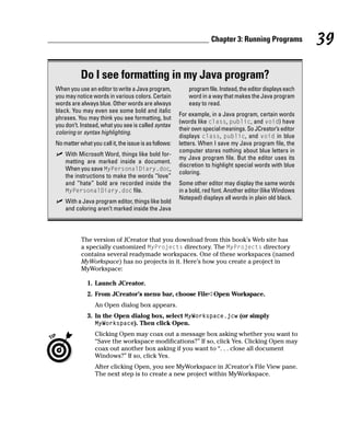 Chapter 3: Running Programs              39

           Do I see formatting in my Java program?
When you use an editor to write a Java program,            program file. Instead, the editor displays each
you may notice words in various colors. Certain            word in a way that makes the Java program
words are always blue. Other words are always              easy to read.
black. You may even see some bold and italic
                                                       For example, in a Java program, certain words
phrases. You may think you see formatting, but
                                                       (words like class, public, and void) have
you don’t. Instead, what you see is called syntax
                                                       their own special meanings. So JCreator’s editor
coloring or syntax highlighting.
                                                       displays class, public, and void in blue
No matter what you call it, the issue is as follows:   letters. When I save my Java program file, the
                                                       computer stores nothing about blue letters in
    With Microsoft Word, things like bold for-
                                                       my Java program file. But the editor uses its
    matting are marked inside a document.
                                                       discretion to highlight special words with blue
    When you save MyPersonalDiary.doc,
                                                       coloring.
    the instructions to make the words “love”
    and “hate” bold are recorded inside the            Some other editor may display the same words
    MyPersonalDiary.doc file.                          in a bold, red font. Another editor (like Windows
                                                       Notepad) displays all words in plain old black.
    With a Java program editor, things like bold
    and coloring aren’t marked inside the Java



           The version of JCreator that you download from this book’s Web site has
           a specially customized MyProjects directory. The MyProjects directory
           contains several readymade workspaces. One of these workspaces (named
           MyWorkspace) has no projects in it. Here’s how you create a project in
           MyWorkspace:

              1. Launch JCreator.
              2. From JCreator’s menu bar, choose File➪Open Workspace.
                 An Open dialog box appears.
              3. In the Open dialog box, select MyWorkspace.jcw (or simply
                 MyWorkspace). Then click Open.
                 Clicking Open may coax out a message box asking whether you want to
                 “Save the workspace modifications?” If so, click Yes. Clicking Open may
                 coax out another box asking if you want to “. . . close all document
                 Windows?” If so, click Yes.
                 After clicking Open, you see MyWorkspace in JCreator’s File View pane.
                 The next step is to create a new project within MyWorkspace.
 