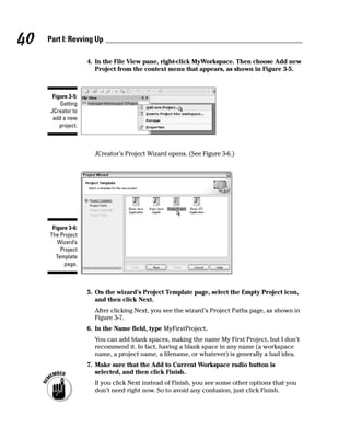 40   Part I: Revving Up

                     4. In the File View pane, right-click MyWorkspace. Then choose Add new
                        Project from the context menu that appears, as shown in Figure 3-5.



       Figure 3-5:
          Getting
      JCreator to
       add a new
          project.



                       JCreator’s Project Wizard opens. (See Figure 3-6.)




      Figure 3-6:
     The Project
        Wizard’s
         Project
       Template
           page.



                     5. On the wizard’s Project Template page, select the Empty Project icon,
                        and then click Next.
                       After clicking Next, you see the wizard’s Project Paths page, as shown in
                       Figure 3-7.
                     6. In the Name field, type MyFirstProject.
                       You can add blank spaces, making the name My First Project, but I don’t
                       recommend it. In fact, having a blank space in any name (a workspace
                       name, a project name, a filename, or whatever) is generally a bad idea.
                     7. Make sure that the Add to Current Workspace radio button is
                        selected, and then click Finish.
                       If you click Next instead of Finish, you see some other options that you
                       don’t need right now. So to avoid any confusion, just click Finish.
 