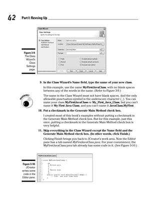 42   Part I: Revving Up




      Figure 3-9:
       The Class
        Wizard’s
           Class
        Settings
           page.



                     9. In the Class Wizard’s Name field, type the name of your new class.
                       In this example, use the name MyFirstJavaClass, with no blank spaces
                       between any of the words in the name. (Refer to Figure 3-9.)
                       The name in the Class Wizard must not have blank spaces. And the only
                       allowable punctuation symbol is the underscore character (_). You can
                       name your class MyFirstJavaClass or My_First_Java_Class, but you can’t
                       name it My First Java Class, and you can’t name it JavaClass,MyFirst.
                    10. Put a checkmark in the Generate Main Method check box.
                       I created most of this book’s examples without putting a checkmark in
                       the Generate Main Method check box. But for this example, just this
                       once, putting a checkmark in the Generate Main Method check box is
                       very helpful.
                    11. Skip everything in the Class Wizard except the Name field and the
                        Generate Main Method check box. (In other words, click Finish.)
                       Clicking Finish brings you back to JCreator’s work area. Now the Editor
                       pane has a tab named MyFirstJavaClass.java. For your convenience, the
                       MyFirstJavaClass.java tab already has some code in it. (See Figure 3-10.)




     Figure 3-10:
        JCreator
     writes some
      code in the
     Editor pane.
 