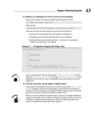 Chapter 3: Running Programs          43
12. Replace an existing line of code in your new Java program.
     Type a line of code in JCreator’s Editor pane. Replace the line
      // TODO: Add your code here
     with the line
      System.out.println(“Chocolate, royalties, sleep”);
     Copy the new line of code exactly as you see it in Listing 3-1.
        • Spell each word exactly the way I spell it in Listing 3-1.
        • Capitalize each word exactly the way I do in Listing 3-1.
        • Include all the punctuation symbols — the dots, the quotation
          marks, the semicolon, everything.

Listing 3-1:   A Program to Display the Things I Like
 class MyFirstJavaClass {

      /**
       * Method main
       *
       *
       * @param args
       *
       */
      public static void main(String[] args) {
          System.out.println(“Chocolate, royalties, sleep”);
      }
 }

     Java is case-sensitive, which means that system.out.printLn isn’t the
     same as System.out.println. If you type system.out.printLn, you’re
     program won’t work. Be sure to capitalize your code eXactLy as it is in
     Listing 3-1.
13. From the menu bar, choose Build➪Compile Project.
     If you typed everything correctly, you see the comforting Process com-
     pleted message, with no error messages, at the bottom of JCreator’s
     work area. The text appears in JCreator’s Build Output pane in the lower
     portion of JCreator’s work area. (Refer to Figure 3-4.)
     When you choose Build➪Compile Project, JCreator compiles whichever
     project is currently active. Only one project at a time is active. So if your
     workspace contains several projects, make sure that the project you
     want to compile is currently the active project.
 
