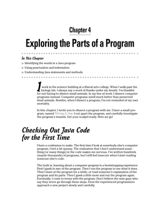 Chapter 4

  Exploring the Parts of a Program
In This Chapter
  Identifying the words in a Java program
  Using punctuation and indentation
  Understanding Java statements and methods




           I   work in the science building at a liberal arts college. When I walk past the
              biology lab, I always say a word of thanks under my breath. I’m thankful
           for not having to dissect small animals. In my line of work, I dissect computer
           programs instead. Computer programs smell much better than preserved
           dead animals. Besides, when I dissect a program, I’m not reminded of my own
           mortality.

           In this chapter, I invite you to dissect a program with me. I have a small pro-
           gram, named ThingsILike. I cut apart the program, and carefully investigate
           the program’s innards. Get your scalpel ready. Here we go!




Checking Out Java Code
for the First Time
           I have a confession to make. The first time I look at somebody else’s computer
           program, I feel a bit queasy. The realization that I don’t understand some-
           thing (or many things) in the code makes me nervous. I’ve written hundreds
           (maybe thousands) of programs, but I still feel insecure when I start reading
           someone else’s code.

           The truth is, learning about a computer program is a bootstrapping experience.
           First I gawk in awe of the program. Then I run the program to see what it does.
           Then I stare at the program for a while, or read someone’s explanation of the
           program and its parts. Then I gawk a little more and run the program again.
           Eventually, I come to terms with the program. Don’t believe the wise guys who
           say they never go through these steps. Even the experienced programmers
           approach a new project slowly and carefully.
 