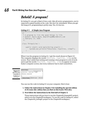 48   Part II: Writing Your Own Java Programs


                     Behold! A program!
                     In Listing 4-1, you get a blast of Java code. Like all novice programmers, you’re
                     expected to gawk humbly at the code. But don’t be intimidated. When you get
                     the hang of it, programming is pretty easy. Yes, it’s fun too.


                     Listing 4-1:   A Simple Java Program
                      /*
                       * A program to list the good things in life
                       * Author: Barry Burd, BeginProg2@BurdBrain.com
                       * February 13, 2005
                       */

                      class ThingsILike {

                           public static void main(String args[]) {
                               System.out.println(“Chocolate, royalties, sleep”);
                           }
                      }

                     When I run the program in Listing 4-1, I get the result shown in Figure 4-1:
                     The computer displays the words Chocolate, royalties, sleep on the
                     screen. Now I admit that writing and running a Java program is a lot of work
                     just to get the words Chocolate, royalties, sleep to appear on some-
                     body’s computer screen, but every endeavor has to start somewhere.



      Figure 4-1:
     Running the
      program in
      Listing 4-1.



                     You can run the code in Listing 4-1 on your computer. Here’s how:

                       1. Follow the instructions in Chapter 2 for installing the special edition
                          of JCreator (the edition that you find on this book’s Web site).
                       2. Next follow the instructions in the first half of Chapter 3.
                          Those instructions tell you how to run the Chapter03_Example01 project,
                          which is in the Chapter03 workspace. To run the code in Listing 4-1, select
                          the Chapter04_Listing01 project in the Chapter04 workspace.
 