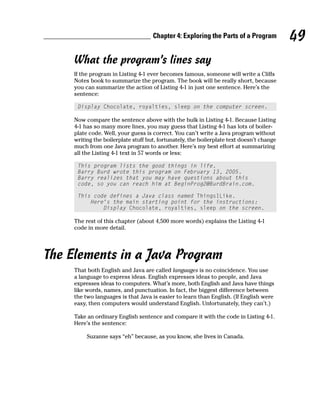 Chapter 4: Exploring the Parts of a Program           49
     What the program’s lines say
     If the program in Listing 4-1 ever becomes famous, someone will write a Cliffs
     Notes book to summarize the program. The book will be really short, because
     you can summarize the action of Listing 4-1 in just one sentence. Here’s the
     sentence:

      Display Chocolate, royalties, sleep on the computer screen.

     Now compare the sentence above with the bulk in Listing 4-1. Because Listing
     4-1 has so many more lines, you may guess that Listing 4-1 has lots of boiler-
     plate code. Well, your guess is correct. You can’t write a Java program without
     writing the boilerplate stuff but, fortunately, the boilerplate text doesn’t change
     much from one Java program to another. Here’s my best effort at summarizing
     all the Listing 4-1 text in 57 words or less:

      This program lists the good things in life.
      Barry Burd wrote this program on February 13, 2005.
      Barry realizes that you may have questions about this
      code, so you can reach him at BeginProg2@BurdBrain.com.

      This code defines a Java class named ThingsILike.
          Here’s the main starting point for the instructions:
              Display Chocolate, royalties, sleep on the screen.

     The rest of this chapter (about 4,500 more words) explains the Listing 4-1
     code in more detail.




The Elements in a Java Program
     That both English and Java are called languages is no coincidence. You use
     a language to express ideas. English expresses ideas to people, and Java
     expresses ideas to computers. What’s more, both English and Java have things
     like words, names, and punctuation. In fact, the biggest difference between
     the two languages is that Java is easier to learn than English. (If English were
     easy, then computers would understand English. Unfortunately, they can’t.)

     Take an ordinary English sentence and compare it with the code in Listing 4-1.
     Here’s the sentence:

          Suzanne says “eh” because, as you know, she lives in Canada.
 