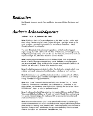 Dedication
    For Harriet, Sam and Jennie, Sam and Ruth, Abram and Katie, Benjamin and
    Jennie




Author’s Acknowledgments
    Author’s To-Do List, February 13, 2005:

    Item: Send chocolate to Christine Berman — the book’s project editor and
    copy editor. As anyone who reads Chapter 4 learns, chocolate is one of the
    most precious commodities on earth. So when I give chocolate, I give it
    thoughtfully and intentionally.

    The only thing that rivals chocolate’s goodness is the benefit of a good
    night’s sleep. But with a 19-month-old child in the house, Christine probably
    isn’t getting enough sleep. Even so, she has the time and patience to work on
    my manuscript. Yes, Christine deserves special thanks.

    Item: Have a plaque erected in honor of Steven Hayes, your acquisitions
    editor at Wiley. While you dragged your heels, Steve kept on insisting that
    you write this book. (Sure, you wanted a long vacation instead of a big book
    project, but who cares? He was right; you were wrong.)

    Item: Send a thank-you note to tech editor Jim Kelly who helped polish your
    original work and, miraculously, didn’t make a lot of extra work for you.

    Item: Recommend your agent Laura Lewin to other computer book authors.
    If it weren’t for Laura, you’d still be roaming the book exhibits and looking
    needy at the technology conferences.

    Item: Visit Frank Thornton, Bonnie Averbach, and Herbert Putz at Temple
    University. Thank them for steering you to a career as a professor. In any
    other career, you’d have no time left to write. (And by the way, while you’re
    in Philly, don’t forget to stop for a cheesesteak.)

    Item: Send e-mail to Gaisi Takeuti at the University of Illinois, and to William
    Wisdom and Hughes LeBlanc at Temple University. Thank them for teaching
    you about Symbolic Logic. It’s made your life as a computer scientist and
    mathematician much richer.

    Item: Spend more time with your family. (Remind them that you’re the guy
    who wandered around the house before this book project got started.) Renew
    your pledge to clean up after yourself. Don’t be so highstrung, and finish each
    sentence that you start. Remember that you can never fully return the love
    they’ve given you, but you should always keep trying.
 