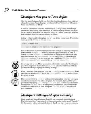 52   Part II: Writing Your Own Java Programs


               Identifiers that you or I can define
               I like the name Suzanne, but if you don’t like traditional names, then make up
               a brand new name. You’re having a new baby. Call her “Deneen” or “Chrisanta.”
               Name him “Belton” or “Merk.”

               A name is a word that identifies something, so I’ll stop calling these things
               names and start calling them identifiers. In computer programming, an identi-
               fier is a noun of some kind. An identifier refers to a value, a part of a program,
               a certain kind structure, or any number of things.

               Listing 4-1 has two identifiers that you or I can define on our own. They’re the
               made-up words ThingsILike and args.

                class ThingsILike {

                     public static void main(String args[]) {

               Just as the names Suzanne and Chrisanta have no special meaning in English,
               so the names ThingsILike and args have no special meaning in Java. In
               Listing 4-1, I use ThingsILike for the name of my program, but I could also
               have used a name like GooseGrease, Enzyme, or Kalamazoo. I have to put
               (String someName[]) in my program, but I could use (String args[]),
               (String commandLineArguments[]), or (String cheese[]).

               Do as I say, not as I do. Make up sensible, informative names for the things in
               your Java programs. Names like GooseGrease are cute, but they don’t help
               you keep track of your program-writing strategy.

               When I name my Java program, I can use ThinksILike or GooseGrease, but I
               can’t use the word public. Words like class, public, static, and void are
               keywords in Java.

               The args in (String args[]) holds anything extra that you type when you
               issue the command to run a Java program. For example, if you get the pro-
               gram to run by typing java ThingsILike won too 3, then args stores the
               extra values won, too, and 3. As a beginning programmer, you don’t need to
               think about this feature of Java. Just paste (String args[]) into each of
               your programs.



               Identifiers with agreed upon meanings
               Many people are named Suzanne, but only one country is named Canada.
               That’s because there’s a standard, well-known meaning for the word “Canada.”
               It’s the country with a red maple leaf on its flag. If you start your own country,
 