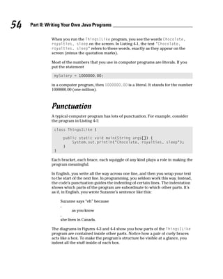 54   Part II: Writing Your Own Java Programs

               When you run the ThingsILike program, you see the words Chocolate,
               royalties, sleep on the screen. In Listing 4-1, the text “Chocolate,
               royalties, sleep” refers to these words, exactly as they appear on the
               screen (minus the quotation marks).

               Most of the numbers that you use in computer programs are literals. If you
               put the statement

                mySalary = 1000000.00;

               in a computer program, then 1000000.00 is a literal. It stands for the number
               1000000.00 (one million).



               Punctuation
               A typical computer program has lots of punctuation. For example, consider
               the program in Listing 4-1:

                class ThingsILike {

                     public static void main(String args[]) {
                         System.out.println(“Chocolate, royalties, sleep”);
                     }
                }

               Each bracket, each brace, each squiggle of any kind plays a role in making the
               program meaningful.

               In English, you write all the way across one line, and then you wrap your text
               to the start of the next line. In programming, you seldom work this way. Instead,
               the code’s punctuation guides the indenting of certain lines. The indentation
               shows which parts of the program are subordinate to which other parts. It’s
               as if, in English, you wrote Suzanne’s sentence like this:

                    Suzanne says “eh” because
                    ,
                           as you know
                    ,
                    she lives in Canada.

               The diagrams in Figures 4-3 and 4-4 show you how parts of the ThingsILike
               program are contained inside other parts. Notice how a pair of curly braces
               acts like a box. To make the program’s structure be visible at a glance, you
               indent all the stuff inside of each box.
 