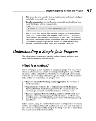 Chapter 4: Exploring the Parts of a Program         57
         This keeps the Java compiler from seeing the code while you try to figure
         out what’s wrong with your program.
         Javadoc comments: A special Javadoc comment is any traditional com-
         ment that begins with an extra asterisk.
          /**
           * Print a String and then terminate the line.
           */
         This is a cool Java feature. The software that you can download from
         java.sun.com includes a little program called javadoc. The javadoc
         program looks for these special comments in your code. The program
         uses these comments to create a brand new Web page — a customized
         documentation page for your code. To find out more about turning
         Javadoc comments into Web pages, visit this book’s Web site.




Understanding a Simple Java Program
    The following sections present, explain, analyze, dissect, and otherwise
    demystify the Java program in Listing 4-1.



    What is a method?
    You’re working as an auto mechanic in an upscale garage. Your boss, who’s
    always in a hurry and has a habit of running words together, says, “FixThe
    Alternator on that junkyOldFord.” Mentally, you run through a list of tasks.
    “Drive the car into the bay, lift the hood, get a wrench, loosen the alternator
    belt,” and so on. Three things are going on here:

         You have a name for the thing you’re supposed to do. The name is
         FixTheAlternator.
         In your mind, you have a list of tasks associated with the name
         FixTheAlternator. The list includes “Drive the car into the bay, lift
         the hood, get a wrench, loosen the alternator belt,” and so on.
         You have a grumpy boss who’s telling you to do all this work. Your
         boss gets you working by saying, “FixTheAlternator.” In other words,
         your boss gets you working by saying the name of the thing you’re sup-
         posed to do.

    In this scenario, using the word method wouldn’t be a big stretch. You have a
    method for doing something with an alternator. Your boss calls that method
    into action, and you respond by doing all the things in the list of instructions
    that you’ve associated with the method.
 
