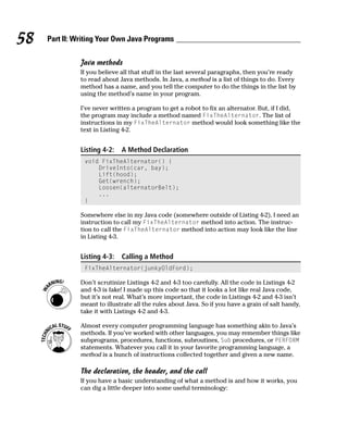 58   Part II: Writing Your Own Java Programs

               Java methods
               If you believe all that stuff in the last several paragraphs, then you’re ready
               to read about Java methods. In Java, a method is a list of things to do. Every
               method has a name, and you tell the computer to do the things in the list by
               using the method’s name in your program.

               I’ve never written a program to get a robot to fix an alternator. But, if I did,
               the program may include a method named FixTheAlternator. The list of
               instructions in my FixTheAlternator method would look something like the
               text in Listing 4-2.


               Listing 4-2:   A Method Declaration
                void FixTheAlternator() {
                    DriveInto(car, bay);
                    Lift(hood);
                    Get(wrench);
                    Loosen(alternatorBelt);
                    ...
                }

               Somewhere else in my Java code (somewhere outside of Listing 4-2), I need an
               instruction to call my FixTheAlternator method into action. The instruc-
               tion to call the FixTheAlternator method into action may look like the line
               in Listing 4-3.


               Listing 4-3:   Calling a Method
                FixTheAlternator(junkyOldFord);

               Don’t scrutinize Listings 4-2 and 4-3 too carefully. All the code in Listings 4-2
               and 4-3 is fake! I made up this code so that it looks a lot like real Java code,
               but it’s not real. What’s more important, the code in Listings 4-2 and 4-3 isn’t
               meant to illustrate all the rules about Java. So if you have a grain of salt handy,
               take it with Listings 4-2 and 4-3.

               Almost every computer programming language has something akin to Java’s
               methods. If you’ve worked with other languages, you may remember things like
               subprograms, procedures, functions, subroutines, Sub procedures, or PERFORM
               statements. Whatever you call it in your favorite programming language, a
               method is a bunch of instructions collected together and given a new name.

               The declaration, the header, and the call
               If you have a basic understanding of what a method is and how it works, you
               can dig a little deeper into some useful terminology:
 