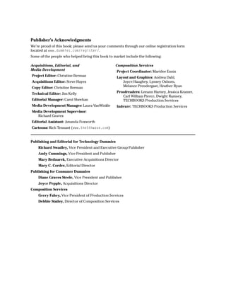 Publisher’s Acknowledgments
We’re proud of this book; please send us your comments through our online registration form
located at www.dummies.com/register/.
Some of the people who helped bring this book to market include the following:

Acquisitions, Editorial, and                      Composition Services
Media Development                                  Project Coordinator: Maridee Ennis
Project Editor: Christine Berman                   Layout and Graphics: Andrea Dahl,
Acquisitions Editor: Steve Hayes                      Joyce Haughey, Lynsey Osborn,
Copy Editor: Christine Berman                         Melanee Prendergast, Heather Ryan

Technical Editor: Jim Kelly                        Proofreaders: Leeann Harney, Jessica Kramer,
                                                      Carl William Pierce, Dwight Ramsey,
Editorial Manager: Carol Sheehan                      TECHBOOKS Production Services
Media Development Manager: Laura VanWinkle         Indexer: TECHBOOKS Production Services
Media Development Supervisor:
   Richard Graves
Editorial Assistant: Amanda Foxworth
Cartoons: Rich Tennant (www.the5thwave.com)


Publishing and Editorial for Technology Dummies
    Richard Swadley, Vice President and Executive Group Publisher
    Andy Cummings, Vice President and Publisher
    Mary Bednarek, Executive Acquisitions Director
    Mary C. Corder, Editorial Director
Publishing for Consumer Dummies
    Diane Graves Steele, Vice President and Publisher
    Joyce Pepple, Acquisitions Director
Composition Services
    Gerry Fahey, Vice President of Production Services
    Debbie Stailey, Director of Composition Services
 