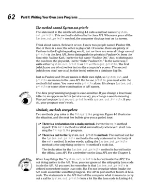 62   Part II: Writing Your Own Java Programs

               The method named System.out.println
               The statement in the middle of Listing 4-1 calls a method named System.
               out.println. This method is defined in the Java API. Whenever you call the
               System.out.println method, the computer displays text on its screen.

               Think about names. Believe it or not, I know two people named Pauline Ott.
               One of them is a nun; the other is physicist. Of course, there are plenty of
               Paulines in the English-speaking world, just as there are several things named
               println in the Java API. So to distinguish the physicist Pauline Ott from the
               film critic Pauline Kael, I write the full name “Pauline Ott.” And, to distinguish
               the nun from the physicist, I write “Sister Pauline Ott.” In the same way, I
               write either System.out.println or DriverManager.println. The first
               (which you use often) writes text on the computer’s screen. The second
               (which you don’t use at all in this book) writes to a database log file.

               Just as Pauline and Ott are names in their own right, so System, out, and
               println are names in the Java API. But to use println, you must write the
               method’s full name. You never write println alone. It’s always System.out.
               println or some other combination of API names.

               The Java programming language is case-sensitive. If you change a lowercase
               letter to an uppercase letter (or vice versa), you change a word’s meaning.
               You can’t replace System.out.println with system.out.Println. If you
               do, your program won’t work.

               Methods, methods everywhere
               Two methods play roles in the ThingsILike program. Figure 4-6 illustrates
               the situation, and the next few bullets give you a guided tour:

                    There’s a declaration for a main method. I wrote the main method
                    myself. This main method is called automatically whenever I start run-
                    ning the ThingsILike program.
                    There’s a call to the System.out.println method. The method call for
                    the System.out.println method is the only statement in the body of
                    the main method. In other words, calling the System.out.println
                    method is the only thing on the main method’s to-do list.
                    The declaration for the System.out.println method is buried inside
                    the official Java API. For a refresher on the Java API, see the Chapter 1.

               When I say things like “System.out.println is buried inside the API,” I’m
               not doing justice to the API. True, you can ignore all the nitty-gritty Java code
               inside the API. All you need to remember is that System.out.println is
               defined somewhere inside that code. But I’m not being fair when I make the
               API code sound like something magical. The API is just another bunch of Java
               code. The statements in the API that tell the computer what it means to carry
               out a call to System.out.println look a lot like the Java code in Listing 4-1.
 