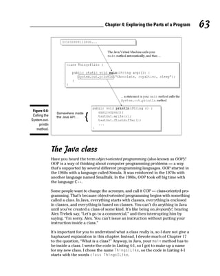 Chapter 4: Exploring the Parts of a Program          63




 Figure 4-6:
 Calling the
System.out.
      println
    method.




                The Java class
                Have you heard the term object-oriented programming (also known as OOP)?
                OOP is a way of thinking about computer programming problems — a way
                that’s supported by several different programming languages. OOP started in
                the 1960s with a language called Simula. It was reinforced in the 1970s with
                another language named Smalltalk. In the 1980s, OOP took off big time with
                the language C++.

                Some people want to change the acronym, and call it COP — class-oriented pro-
                gramming. That’s because object-oriented programming begins with something
                called a class. In Java, everything starts with classes, everything is enclosed
                in classes, and everything is based on classes. You can’t do anything in Java
                until you’ve created a class of some kind. It’s like being on Jeopardy!, hearing
                Alex Trebek say, “Let’s go to a commercial,” and then interrupting him by
                saying, “I’m sorry, Alex. You can’t issue an instruction without putting your
                instruction inside a class.”

                It’s important for you to understand what a class really is, so I dare not give a
                haphazard explanation in this chapter. Instead, I devote much of Chapter 17
                to the question, “What is a class?” Anyway, in Java, your main method has to
                be inside a class. I wrote the code in Listing 4-1, so I got to make up a name
                for my new class. I chose the name ThingsILike, so the code in Listing 4-1
                starts with the words class ThingsILike.
 
