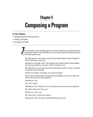 Chapter 5

                Composing a Program
In This Chapter
  Reading input from the keyboard
  Editing a program
  Shooting at trouble




           J  ust yesterday, I was chatting with my servant, RoboJeeves. (RoboJeeves is
              an upscale model in the RJ-3000 line of personal robotic life-forms.) Here’s
           how the discussion went:

                Me: RoboJeeves, tell me the velocity of an object after it’s been falling for
                three seconds in a vacuum.
                RoboJeeves: All right, I will. “The velocity of an object after it’s been falling
                for three seconds in a vacuum.” There, I told it to you.
                Me: RoboJeeves, don’t give me that smart-alecky answer. I want a number.
                I want the actual velocity.
                RoboJeeves: Okay! “A number; the actual velocity.”
                Me: RJ, these cheap jokes are beneath your dignity. Can you or can’t you
                tell me the answer to my question?
                RoboJeeves: Yes.
                Me: “Yes,” what?
                RoboJeeves: Yes, I either can or can’t tell you the answer to your question.
                Me: Well, which is it? Can you?
                RoboJeeves: Yes, I can.
                Me: Then do it. Tell me the answer.
                RoboJeeves: The velocity is 153,984,792 miles per hour.
 
